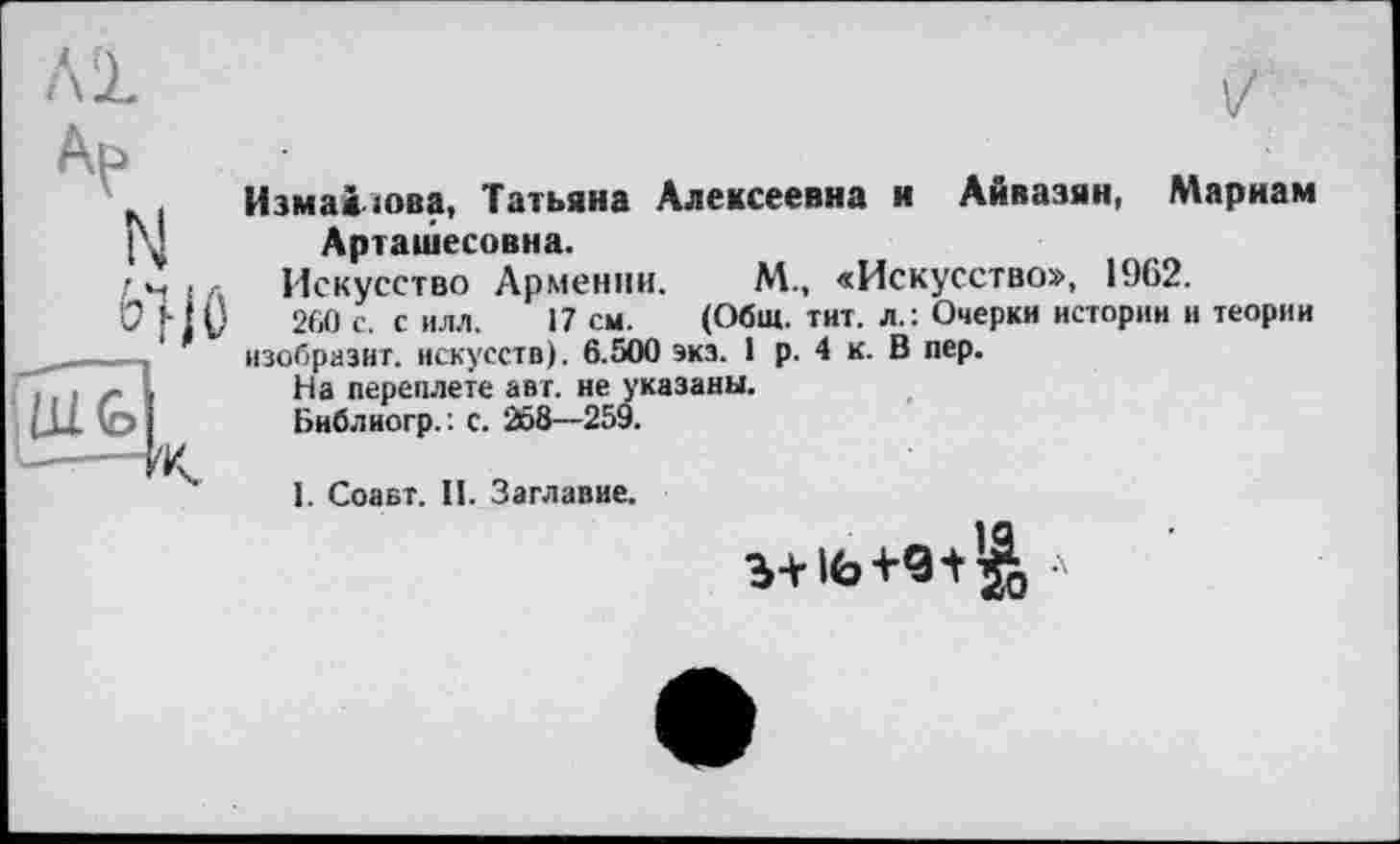 ﻿Al
V
Измайлова, Татьяна Алексеевна и Айвазян, Мариам Арташесовна.
Искусство Армении. М., «Искусство», 1962.
260 с. с илл. 17 см. (Общ. тит. л.: Очерки истории и теории изобразит, искусств). 6.500 экз. 1 р. 4 к. В пер.
На переплете авт. не указаны.
Библиогр.’. с. 268—259.
І. Соавт. II. Заглавие.
b+l«,+9t’^ а